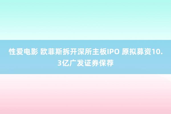 性爱电影 欧菲斯拆开深所主板IPO 原拟募资10.3亿广发证券保荐