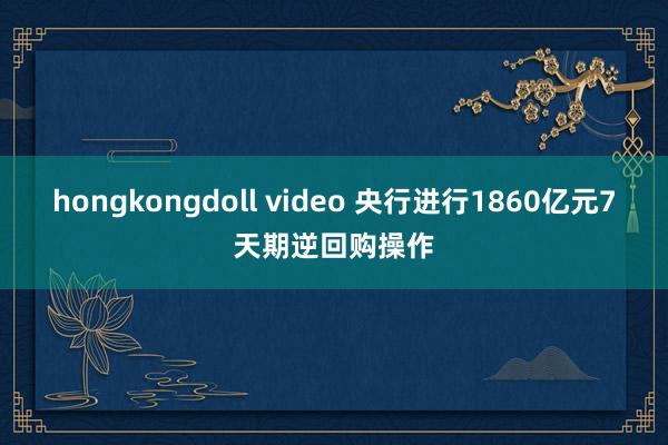 hongkongdoll video 央行进行1860亿元7天期逆回购操作