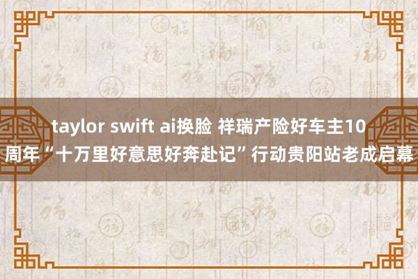 taylor swift ai换脸 祥瑞产险好车主10周年“十万里好意思好奔赴记”行动贵阳站老成启幕