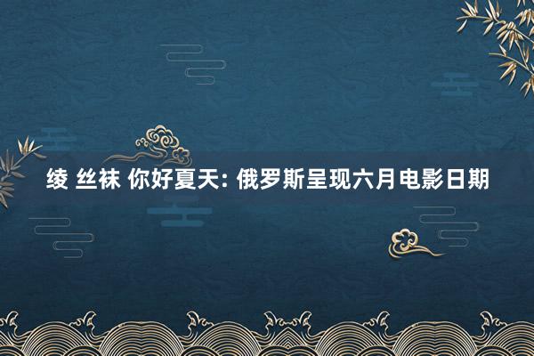 绫 丝袜 你好夏天: 俄罗斯呈现六月电影日期