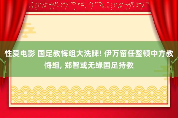 性爱电影 国足教悔组大洗牌! 伊万留任整顿中方教悔组, 郑智