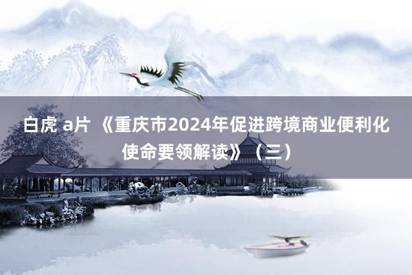 白虎 a片 《重庆市2024年促进跨境商业便利化使命要领解读