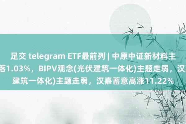 足交 telegram ETF最前列 | 中原中证新材料主题ETF(516710)着落1.03%，BIPV观念(光伏建筑一体化)主题走弱，汉嘉蓄意高涨11.22%