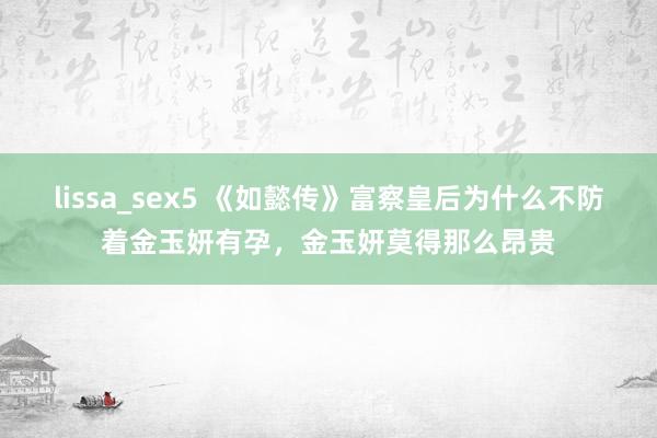 lissa_sex5 《如懿传》富察皇后为什么不防着金玉妍有孕，金玉妍莫得那么昂贵