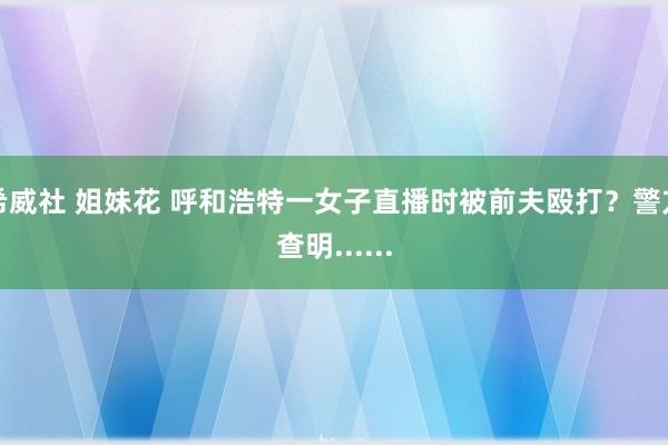 希威社 姐妹花 呼和浩特一女子直播时被前夫殴打？警方查明......