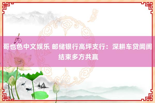 哥也色中文娱乐 邮储银行高坪支行：深耕车贷阛阓 结束多方共赢