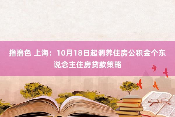 撸撸色 上海：10月18日起调养住房公积金个东说念主住房贷款策略