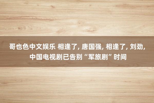 哥也色中文娱乐 相逢了， 唐国强， 相逢了， 刘劲， 中国电视剧已告别“军旅剧”时间