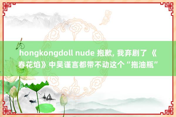 hongkongdoll nude 抱歉， 我弃剧了 《春花焰》中吴谨言都带不动这个“拖油瓶”