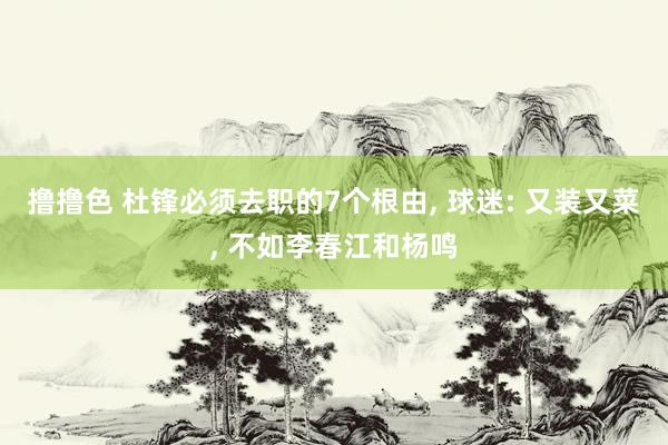 撸撸色 杜锋必须去职的7个根由， 球迷: 又装又菜， 不如李春江和杨鸣