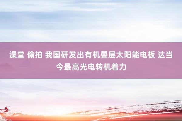 澡堂 偷拍 我国研发出有机叠层太阳能电板 达当今最高光电转机着力