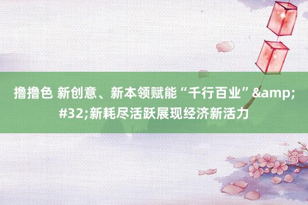 撸撸色 新创意、新本领赋能“千行百业”&#32;新耗尽活跃展现经济新活力