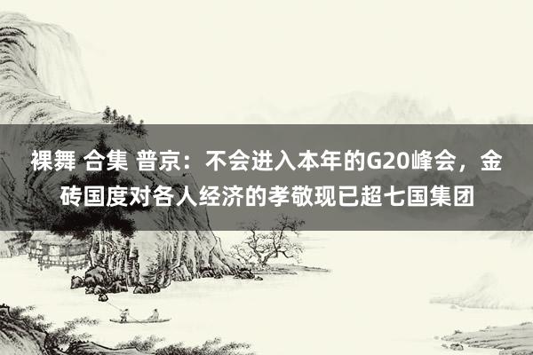 裸舞 合集 普京：不会进入本年的G20峰会，金砖国度对各人经济的孝敬现已超七国集团