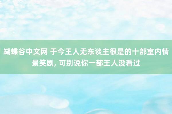 蝴蝶谷中文网 于今王人无东谈主很是的十部室内情景笑剧， 可别说你一部王人没看过