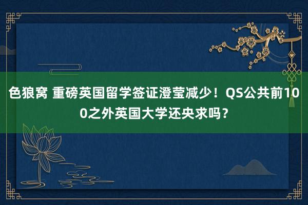 色狼窝 重磅英国留学签证澄莹减少！QS公共前100之外英国大学还央求吗？