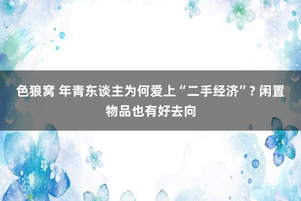 色狼窝 年青东谈主为何爱上“二手经济”? 闲置物品也有好去向