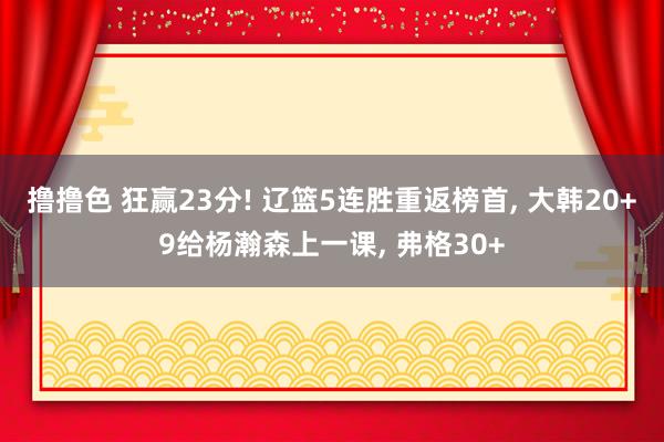 撸撸色 狂赢23分! 辽篮5连胜重返榜首， 大韩20+9给杨瀚森上一课， 弗格30+