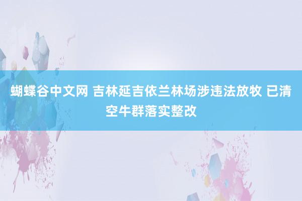 蝴蝶谷中文网 吉林延吉依兰林场涉违法放牧 已清空牛群落实整改