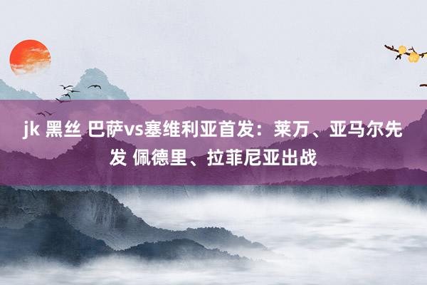 jk 黑丝 巴萨vs塞维利亚首发：莱万、亚马尔先发 佩德里、拉菲尼亚出战