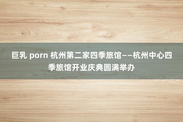 巨乳 porn 杭州第二家四季旅馆——杭州中心四季旅馆开业庆典圆满举办