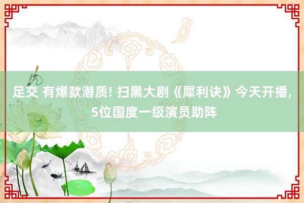 足交 有爆款潜质! 扫黑大剧《犀利诀》今天开播， 5位国度一级演员助阵