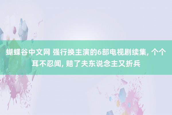 蝴蝶谷中文网 强行换主演的6部电视剧续集， 个个耳不忍闻， 赔了夫东说念主又折兵