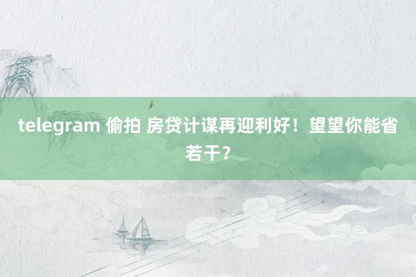 telegram 偷拍 房贷计谋再迎利好！望望你能省若干？