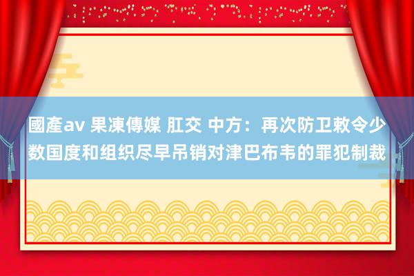 國產av 果凍傳媒 肛交 中方：再次防卫敕令少数国度和组织尽早吊销对津巴布韦的罪犯制裁