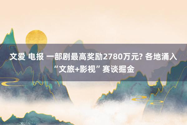 文爱 电报 一部剧最高奖励2780万元? 各地涌入“文旅+影视”赛谈掘金