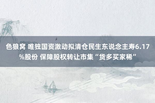 色狼窝 唯独国资激动拟清仓民生东说念主寿6.17%股份 保障股权转让市集“货多买家稀”