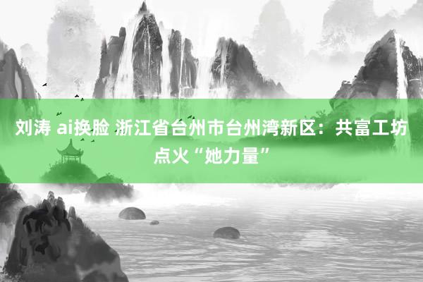 刘涛 ai换脸 浙江省台州市台州湾新区：共富工坊点火“她力量”