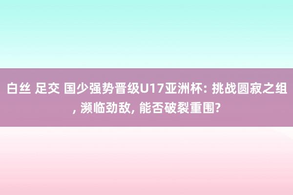 白丝 足交 国少强势晋级U17亚洲杯: 挑战圆寂之组， 濒临劲敌， 能否破裂重围?