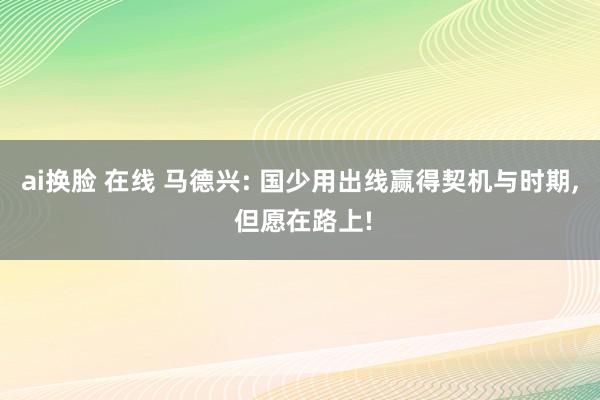 ai换脸 在线 马德兴: 国少用出线赢得契机与时期， 但愿在路上!