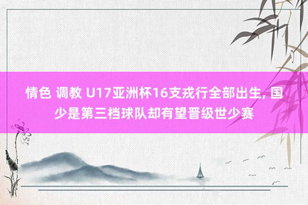 情色 调教 U17亚洲杯16支戎行全部出生， 国少是第三档球队却有望晋级世少赛