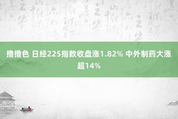 撸撸色 日经225指数收盘涨1.82% 中外制药大涨超14%