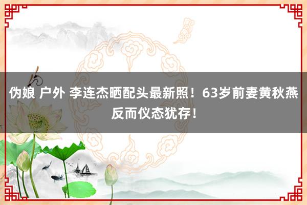 伪娘 户外 李连杰晒配头最新照！63岁前妻黄秋燕反而仪态犹存！