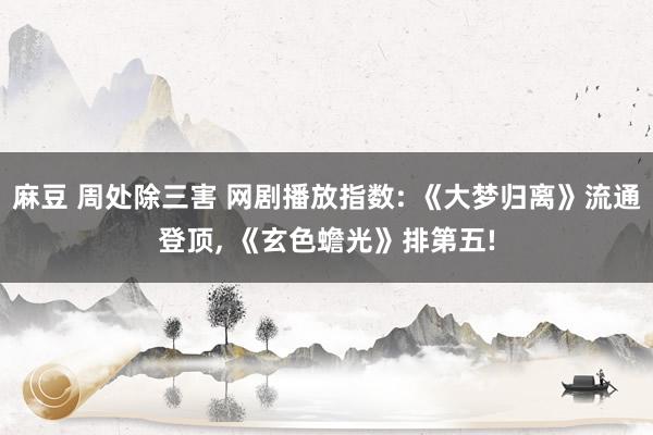 麻豆 周处除三害 网剧播放指数: 《大梦归离》流通登顶， 《玄色蟾光》排第五!