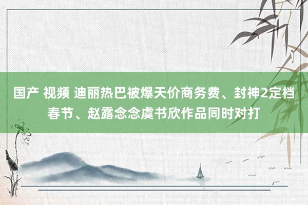 国产 视频 迪丽热巴被爆天价商务费、封神2定档春节、赵露念念虞书欣作品同时对打