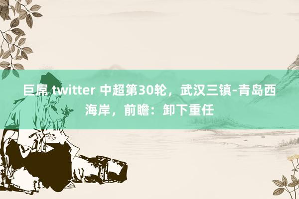 巨屌 twitter 中超第30轮，武汉三镇-青岛西海岸，前瞻：卸下重任