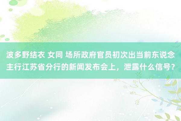 波多野结衣 女同 场所政府官员初次出当前东说念主行江苏省分行的新闻发布会上，泄露什么信号？