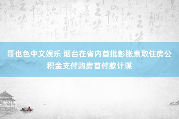 哥也色中文娱乐 烟台在省内首批彭胀索取住房公积金支付购房首付款计谋