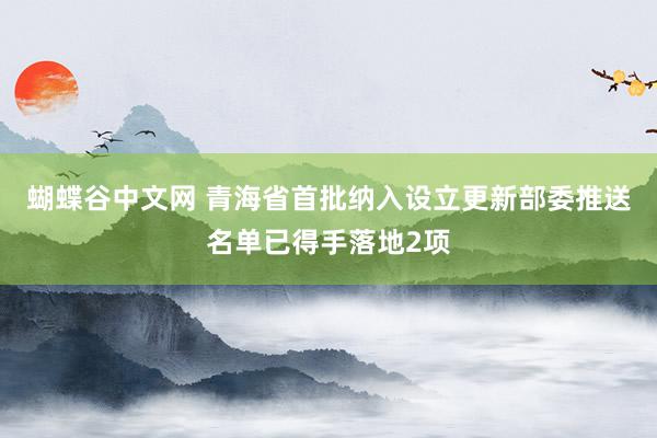 蝴蝶谷中文网 青海省首批纳入设立更新部委推送名单已得手落地2项