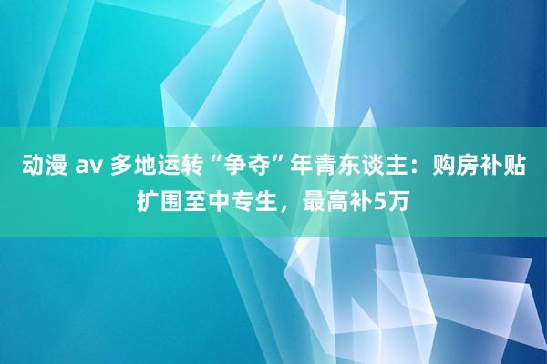 动漫 av 多地运转“争夺”年青东谈主：购房补贴扩围至中专生，最高补5万