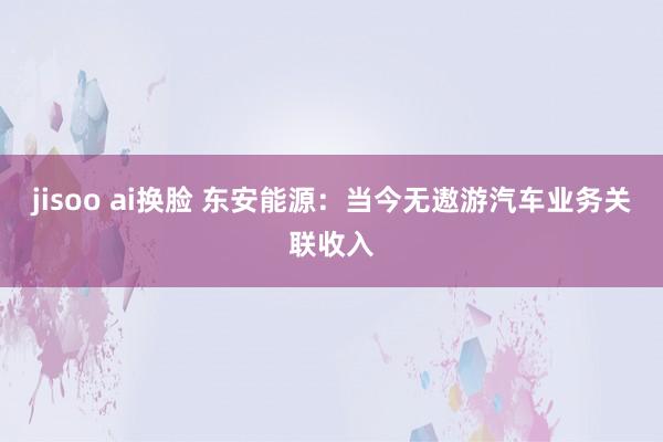 jisoo ai换脸 东安能源：当今无遨游汽车业务关联收入