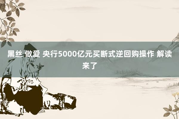 黑丝 做爱 央行5000亿元买断式逆回购操作 解读来了