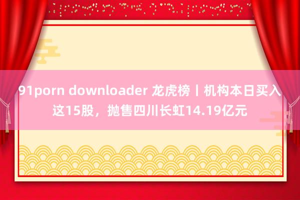 91porn downloader 龙虎榜丨机构本日买入这15股，抛售四川长虹14.19亿元