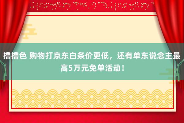 撸撸色 购物打京东白条价更低，还有单东说念主最高5万元免单活动！