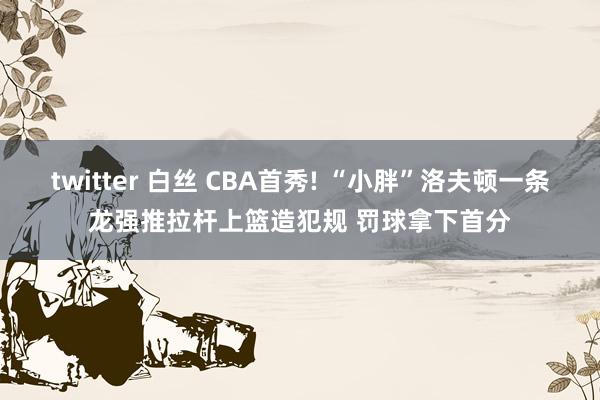 twitter 白丝 CBA首秀! “小胖”洛夫顿一条龙强推拉杆上篮造犯规 罚球拿下首分