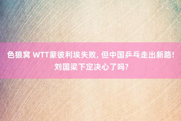 色狼窝 WTT蒙彼利埃失败， 但中国乒乓走出新路! 刘国梁下定决心了吗?