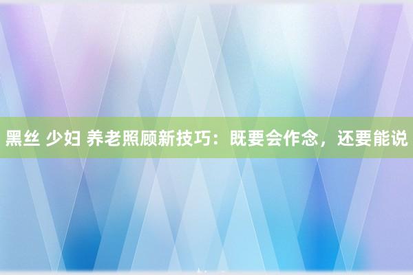 黑丝 少妇 养老照顾新技巧：既要会作念，还要能说